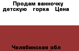 Продам ванночку детскую   горка › Цена ­ 400 - Челябинская обл., Челябинск г. Дети и материнство » Купание и гигиена   . Челябинская обл.